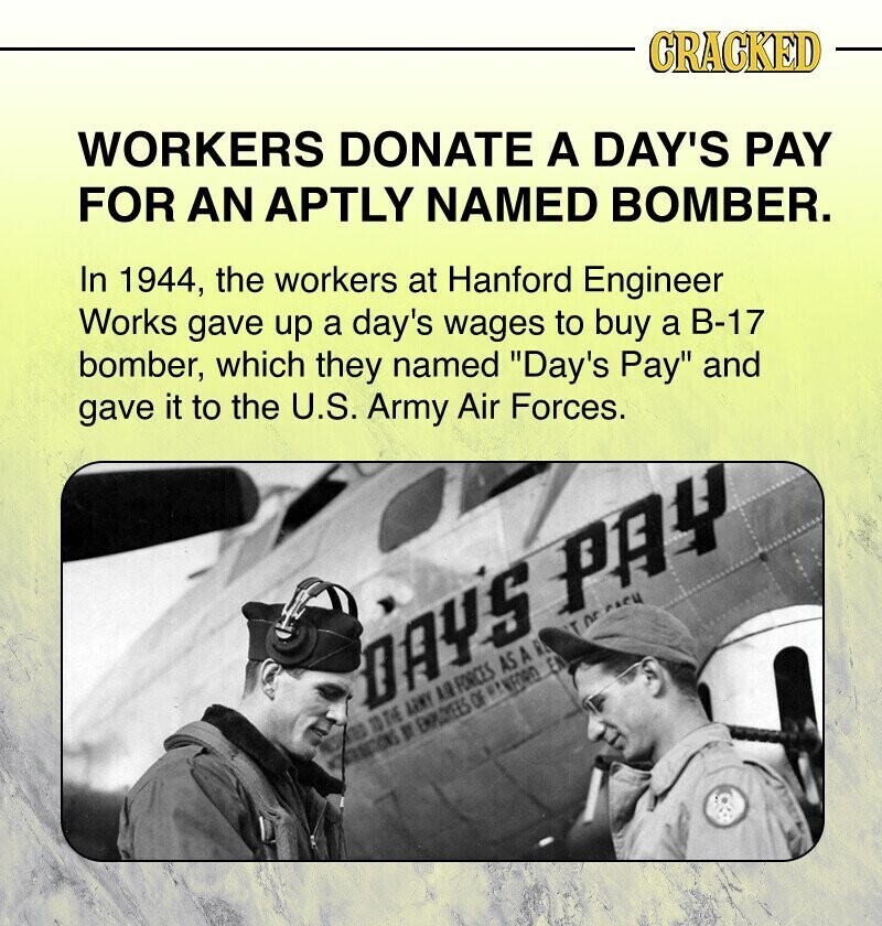 CRACKED WORKERS DONATE A DAY'S PAY FOR AN APTLY NAMED BOMBER. In 1944, the workers at Hanford Engineer Works gave up a day's wages to buy a B-17 bomber, which they named Day's Pay and gave it to the U.S. Army Air Forces. Tor PACH DAYS PAY a 10 THE ARMY AR FORCES AS A R If EMPLOYEES OF # NFORD El