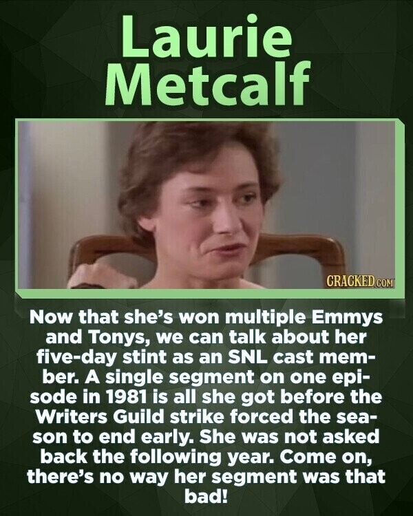 Laurie Metcalf CRACKED COM Now that she's won multiple Emmys and Tonys, we can talk about her five-day stint as an SNL cast mem- ber. A single segment on one epi- sode in 1981 is all she got before the Writers Guild strike forced the sea- son to end early. She was not asked back the following year. Come on, there's no way her segment was that bad!