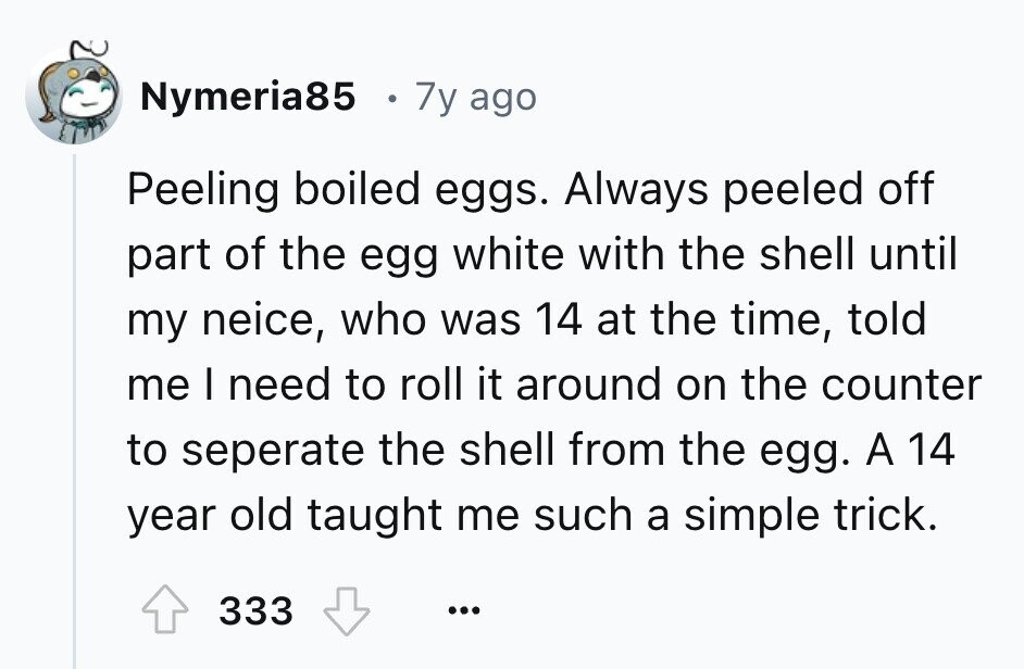 Nymeria85 7y ago Peeling boiled eggs. Always peeled off part of the egg white with the shell until my neice, who was 14 at the time, told me I need to roll it around on the counter to seperate the shell from the egg. A 14 year old taught me such a simple trick. 333 ...