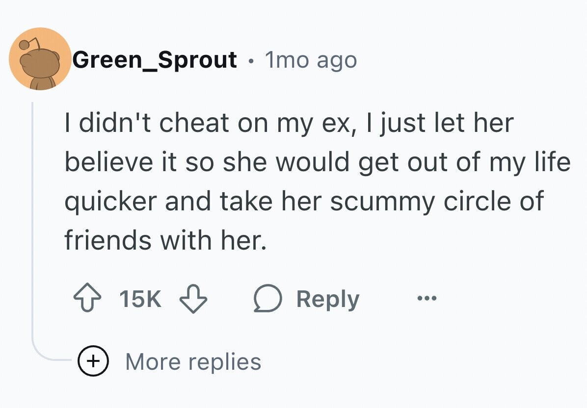 Green_Sprout . 1mo ago I didn't cheat on my ex, I just let her believe it so she would get out of my life quicker and take her scummy circle of friends with her. 15K Reply ... + More replies