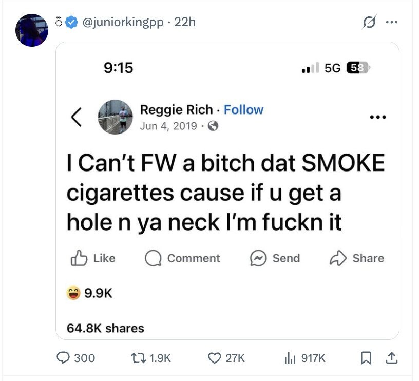 @juniorkingpp .22h ... 9:15 5G 58 Reggie Rich Follow ... Jun 4, 2019 I Can't FW a bitch dat SMOKE cigarettes cause if u get a hole n ya neck I'm fuckn it Like Comment ~ Send Share 9.9K 64.8K shares 300 1.9K 27K 917K
