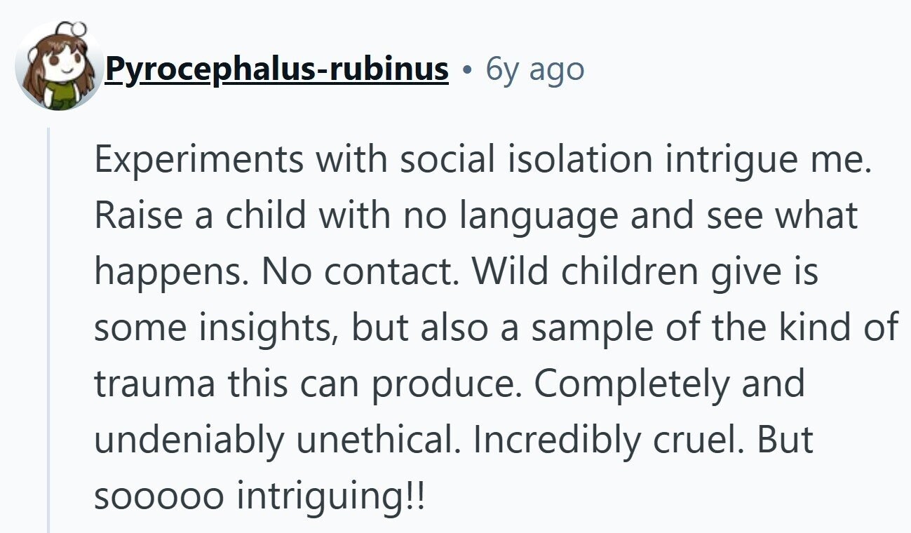 Pyrocephalus-rubinus 6y ago Experiments with social isolation intrigue me. Raise a child with no language and see what happens. No contact. Wild children give is some insights, but also a sample of the kind of trauma this can produce. Completely and undeniably unethical. Incredibly cruel. But SOOOOO intriguing!!