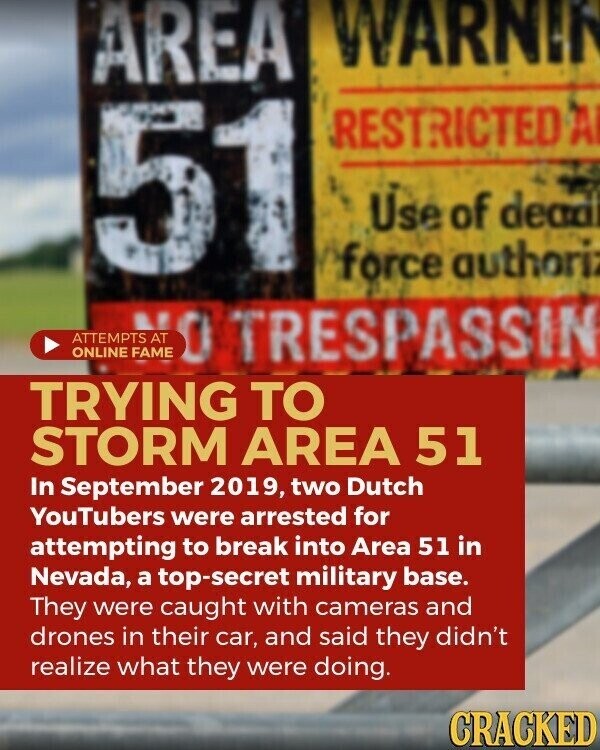 AREA WARNIN 51 RESTRICTED A Use of dead force authoriz 1 NO ONLINE TRESPASSIN TRYING TO STORM AREA 51 In September 2019, two Dutch YouTubers were arrested for attempting to break into Area 51 in Nevada, a top-secret military base. They were caught with cameras and drones in their car, and said they didn't realize what they were doing. CRACKED