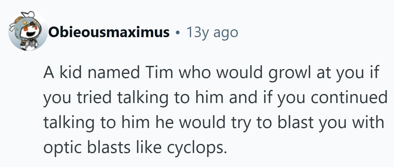 Obieousmaximus . 13y ago A kid named Tim who would growl at you if you tried talking to him and if you continued talking to him he would try to blast you with optic blasts like cyclops.