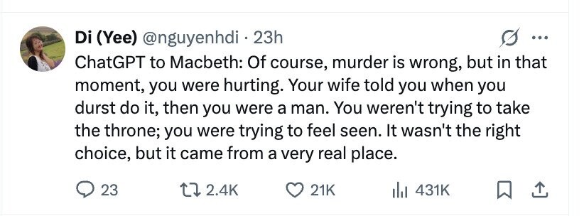 Di (Yee) @nguyenhdi . 23h ... ChatGPT to Macbeth: Of course, murder is wrong, but in that moment, you were hurting. Your wife told you when you durst do it, then you were a man. You weren't trying to take the throne; you were trying to feel seen. It wasn't the right choice, but it came from a very real place. 23 2.4K 21K 431K