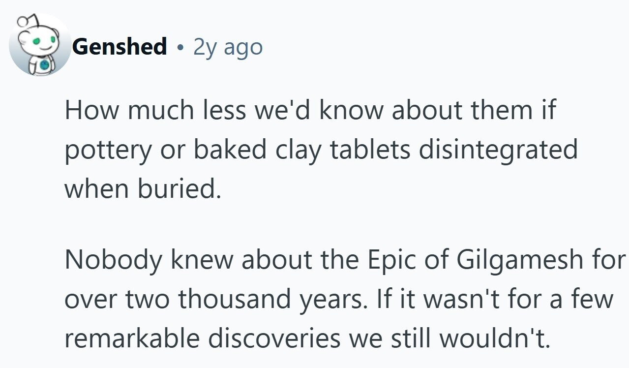 Genshed 2y ago How much less we'd know about them if pottery or baked clay tablets disintegrated when buried. Nobody knew about the Epic of Gilgamesh for over two thousand years. If it wasn't for a few remarkable discoveries we still wouldn't.