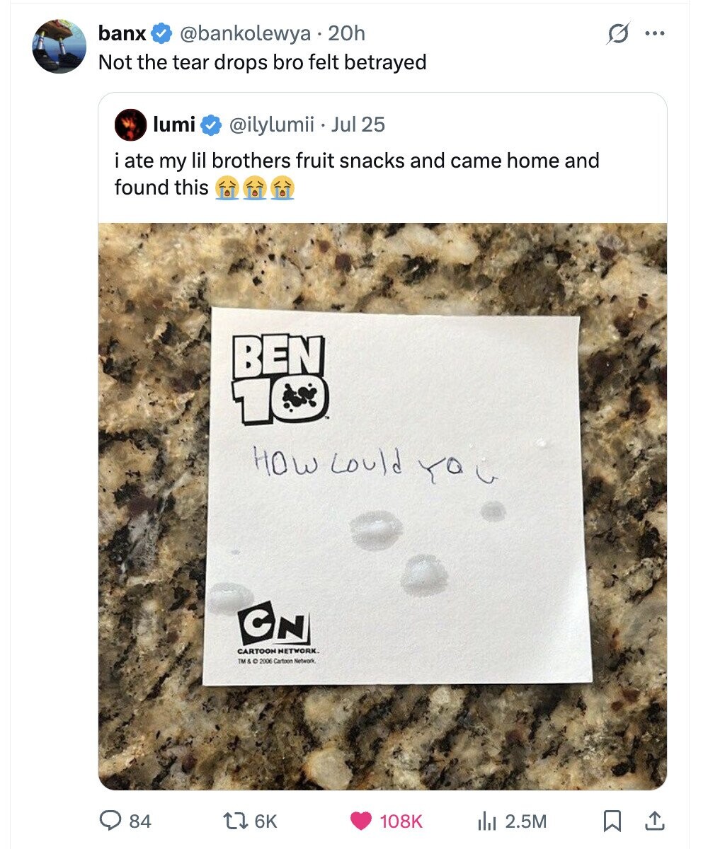 banx @bankolewya 20h ... Not the tear drops bro felt betrayed lumi @ilylumii Jul 25 ate my lil brothers fruit snacks and came home and found this BEN 10 HOW could YO C C N CARTOON NETWORK. TM&C 2006 Cartoon Network 84 6K 108K del 2.5M