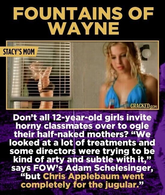 FOUNTAINS OF WAYNE STACY'S MOM CRACKED.COM Don't all 12-year-old girls invite horny classmates over to ogle their half-naked mothers? We looked at a lot of treatments and some directors were trying to be kind of arty and subtle with it, says FOW's Adam Schelesinger, but Chris Applebaum went completely for the jugular.
