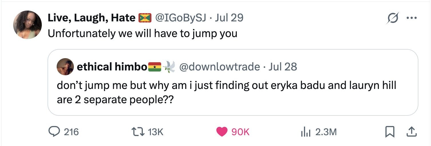 Live, Laugh, Hate @IGoBySJ . Jul 29 ... Unfortunately we will have to jump you ethical himbo @downlowtrade -Jul 28 don't jump me but why am i just finding out eryka badu and lauryn hill are 2 separate people?? 216 13K 90K 2.3M 