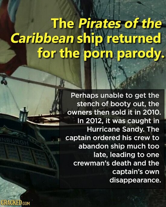 The Pirates of the Caribbean ship returned for the porn parody. Perhaps unable to get the stench of booty out, the owners then sold it in 2010. In 2012, it was caught in Hurricane Sandy. The captain ordered his crew to INBURGH abandon ship much too late, leading to one crewman's death and the captain's own disappearance. CRACKED.COM