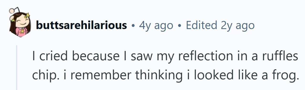 buttsarehilarious . 4y ago . Edited 2y ago I cried because | saw my reflection in a ruffles chip.iremember thinking i looked like a frog. 