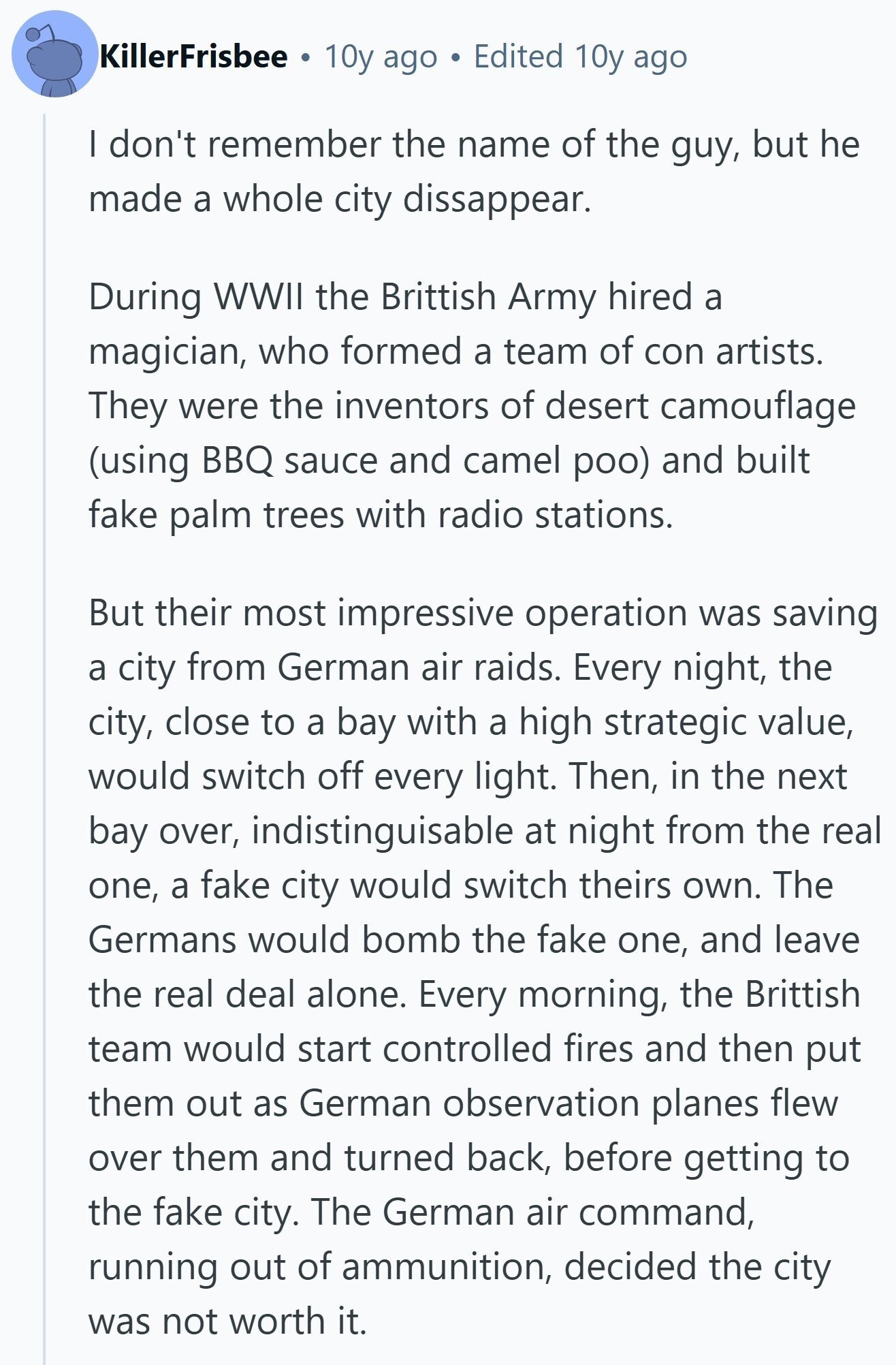 KillerFrisbee 10y ago Edited 10y ago I don't remember the name of the guy, but he made a whole city dissappear. During WWII the Brittish Army hired a magician, who formed a team of con artists. They were the inventors of desert camouflage (using BBQ sauce and camel poo) and built fake palm trees with radio stations. But their most impressive operation was saving a city from German air raids. Every night, the city, close to a bay with a high strategic value, would switch off every light. Then, in the next bay over, indistinguisable at night from the real 