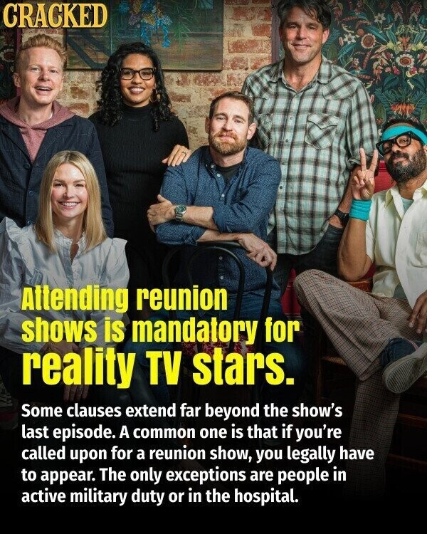 CRACKED Attending reunion shows is mandatory for reality TV stars. Some clauses extend far beyond the show's last episode. A common one is that if you're called upon for a reunion show, you legally have to appear. The only exceptions are people in active military duty or in the hospital.