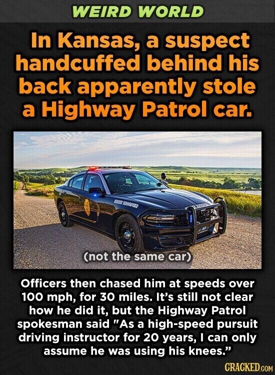 WEIRD WORLD In Kansas, a suspect handcuffed behind his back apparently stole a Highway Patrol car. 1999PER (not the same car) Officers then chased him at speeds over 100 mph, for 30 miles. It's still not clear how he did it, but the Highway Patrol spokesman said As a high-speed pursuit driving instructor for 20 years, I can only assume he was using his knees. CRACKED.COM