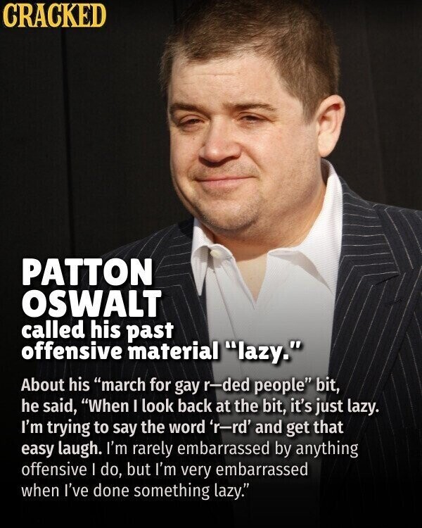 CRACKED PATTON OSWALT called his past offensive material lazy. About his march for gay r-ded people bit, he said, When I look back at the bit, it's just lazy. I'm trying to say the word 'r-rd' and get that easy laugh. I'm rarely embarrassed by anything offensive I do, but I'm very embarrassed when I've done something lazy.