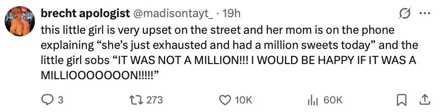 brecht apologist @madisontayt_.19h ... this little girl is very upset on the street and her mom is on the phone explaining she's just exhausted and had a million sweets today and the little girl sobs IT WAS NOT A MILLION!!! I WOULD BE HAPPY IF IT WAS A MILLIOOOOOOON!!!!! 3 273 10K 60K 