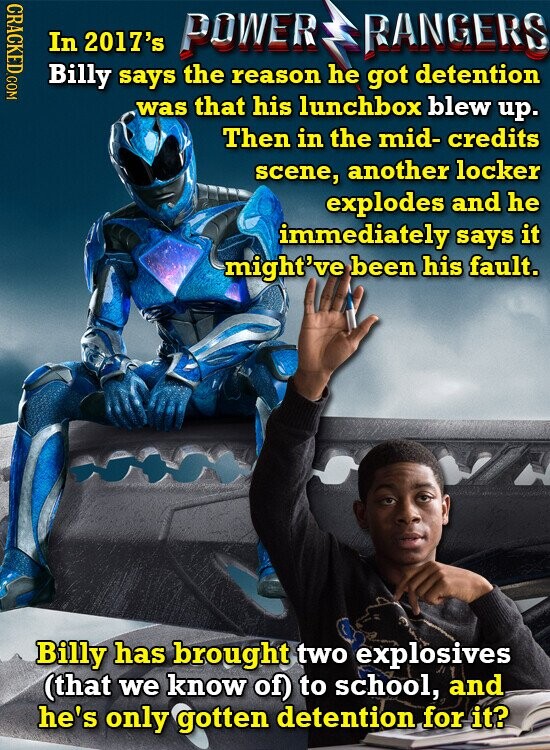 CRACKED.COM In 2017's POWER RANGERS Billy says the reason he got detention was that his lunchbox blew up. Then in the mid- credits scene, another locker explodes and he immediately says it might've been his fault. Billy has brought two explosives (that we know of) to school, and he's only gotten detention for it?