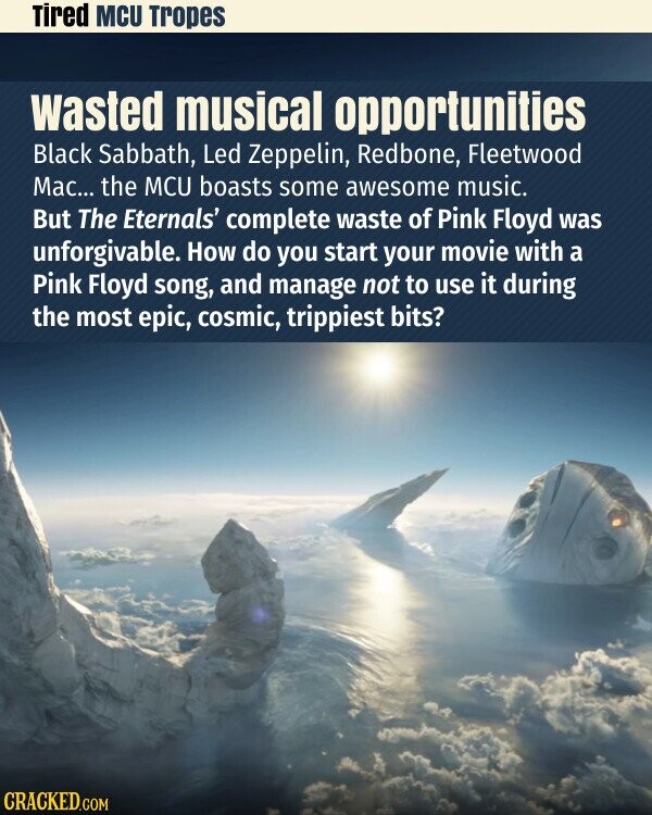 Tired MCU Tropes wasted musical opportunities Black Sabbath, Led Zeppelin, Redbone, Fleetwood Mac... the MCU boasts some awesome music. But The Eternals' complete waste of Pink Floyd was unforgivable. How do you start your movie with a Pink Floyd song, and manage not to use it during the most epic, cosmic, trippiest bits? CRACKED.COM