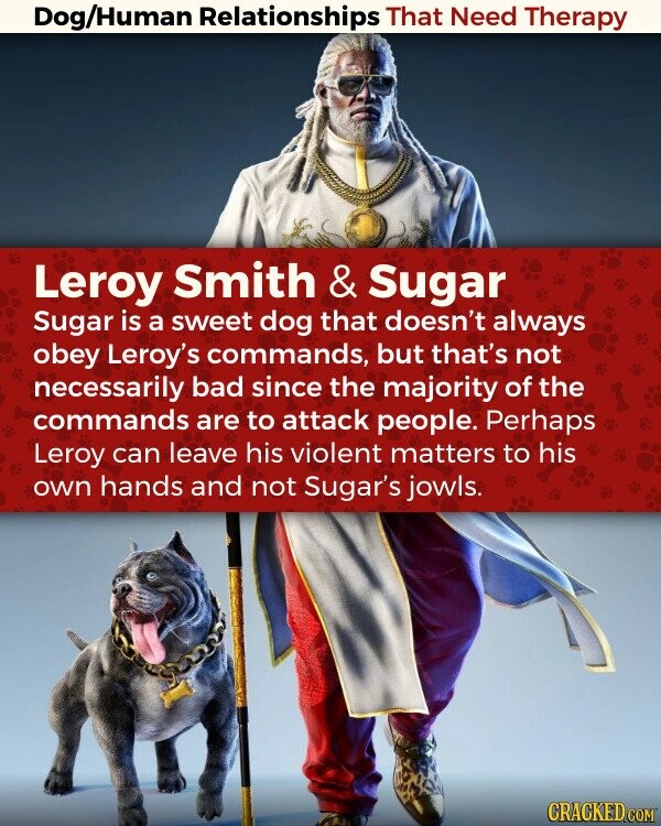 Dog/Human Relationships That Need Therapy Leroy Smith & Sugar Sugar is a sweet dog that doesn't always obey Leroy's commands, but that's not necessarily bad since the majority of the commands are to attack people. Perhaps Leroy can leave his violent matters to his own hands and not Sugar's jowls. CRACKED.COM