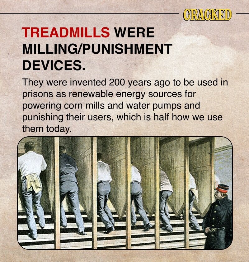 CRACKED TREADMILLS WERE MILLING/PUNISHMENT DEVICES. They were invented 200 years ago to be used in prisons as renewable energy sources for powering corn mills and water pumps and punishing their users, which is half how we use them today.