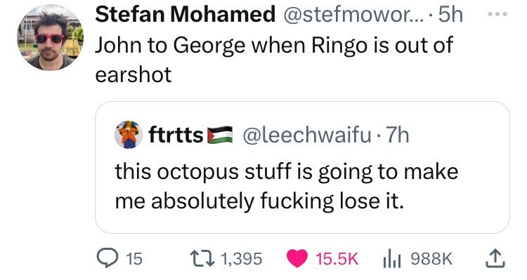 Stefan Mohamed @stefmowor... . 5h ... John to George when Ringo is out of earshot ftrtts @leechwaifu 7h this octopus stuff is going to make me absolutely fucking lose it. 15 1,395 15.5K del 988K