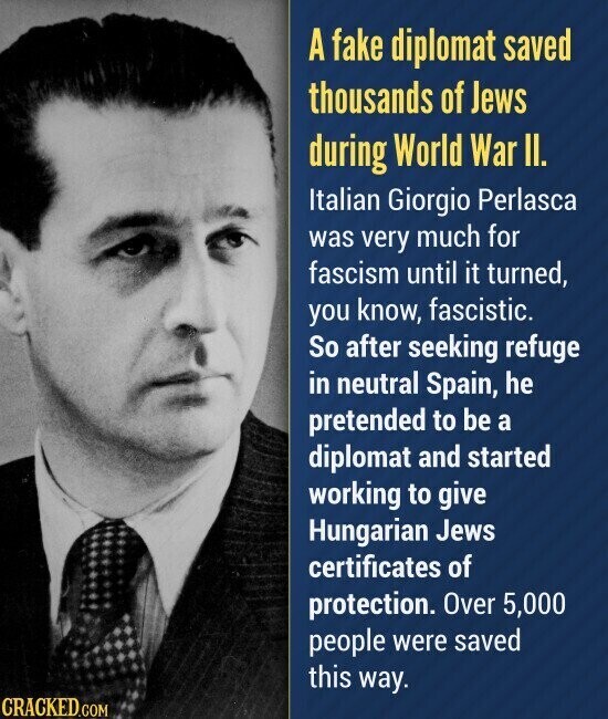 A fake diplomat saved thousands of Jews during World War II. Italian Giorgio Perlasca was very much for fascism until it turned, you know, fascistic. So after seeking refuge in neutral Spain, he pretended to be a diplomat and started working to give Hungarian Jews certificates of protection. Over 5,000 people were saved this way. CRACKED.COM