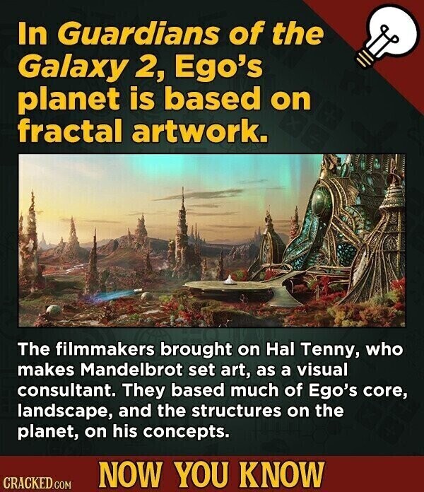 In Guardians of the Galaxy 2, Ego's planet is based on fractal artwork. The filmmakers brought on Hal Tenny, who makes Mandelbrot set art, as a visual consultant. They based much of Ego's core, landscape, and the structures on the planet, on his concepts. NOW YOU KNOW CRACKED.COM