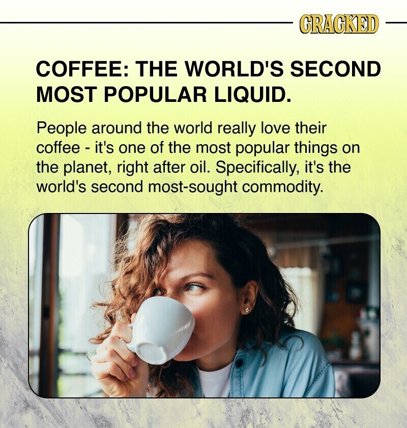 CRACKED COFFEE: THE WORLD'S SECOND MOST POPULAR LIQUID. People around the world really love their coffee - it's one of the most popular things on the planet, right after oil. Specifically, it's the world's second most-sought commodity.