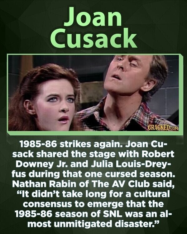 Joan Cusack CRACKED COM 1985-86 strikes again. Joan Cu- sack shared the stage with Robert Downey Jr. and Julia Louis-Drey- fus during that one cursed season. Nathan Rabin of The AV Club said, It didn't take long for a cultural consensus to emerge that the 1985-86 season of SNL was an al- most unmitigated disaster.