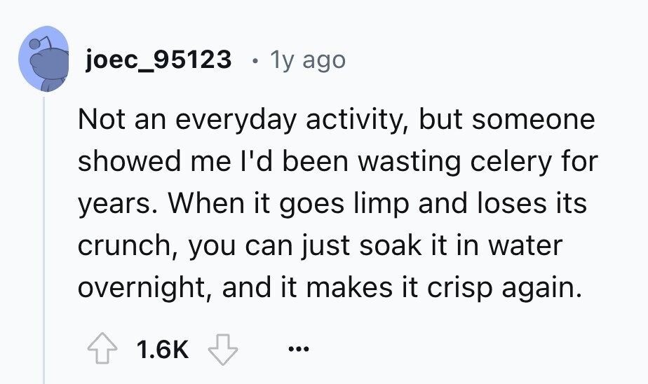 joec_95123 1y ago Not an everyday activity, but someone showed me I'd been wasting celery for years. When it goes limp and loses its crunch, you can just soak it in water overnight, and it makes it crisp again. 1.6K ...