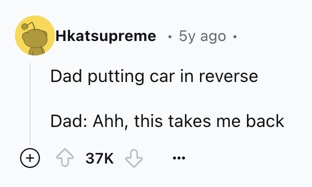 Hkatsupreme . 5y ago Dad putting car in reverse Dad: Ahh, this takes me back + 37K ...