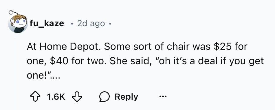 fu_kaze . 2d ago At Home Depot. Some sort of chair was $25 for a deal if you get one, $40 for two. She said, oh it's one!.... 1.6K Reply ...