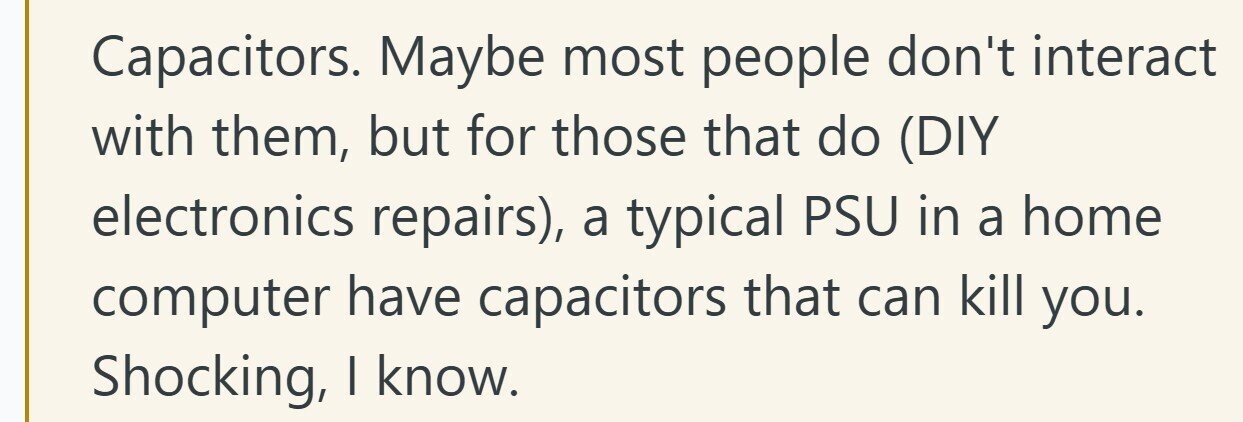 Capacitors. Maybe most people don't interact with them, but for those that do (DIY electronics repairs), a typical PSU in a home computer have capacitors that can kill you. Shocking, I know.