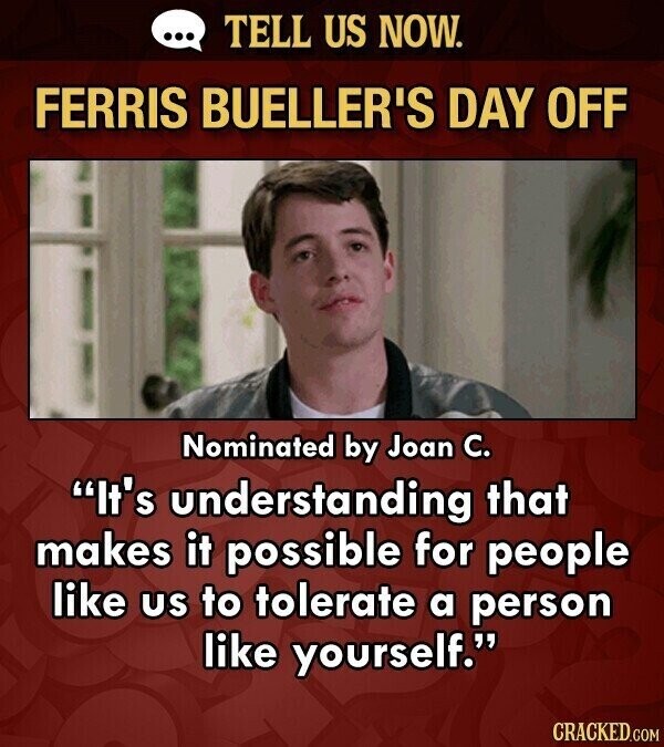 ... TELL US NOW. FERRIS BUELLER'S DAY OFF Nominated by Joan C. It's understanding that makes it possible for people like us to tolerate a person like yourself. CRACKED.COM