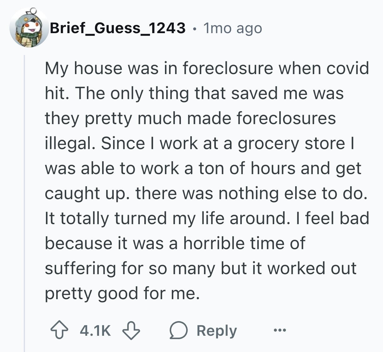 Brief_Guess_1243 . 1mo ago My house was in foreclosure when covid hit. The only thing that saved me was they pretty much made foreclosures illegal. Since I work at a grocery store I was able to work a ton of hours and get caught up. there was nothing else to do. It totally turned my life around. I feel bad because it was a horrible time of suffering for so many but it worked out pretty good for me. 4.1K Reply ...
