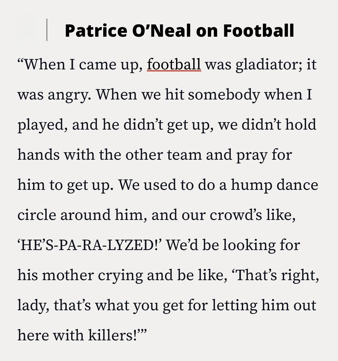 Patrice O'Neal on Football When I came up, football was gladiator; it was angry. When we hit somebody when I played, and he didn't get up, we didn't hold hands with the other team and pray for him to get up. We used to do a hump dance circle around him, and our crowd's like, 'HE'S-PA-RA-LYZED!' We'd be looking for his mother crying and be like, 'That's right, lady, that's what you get for letting him out here with killers!