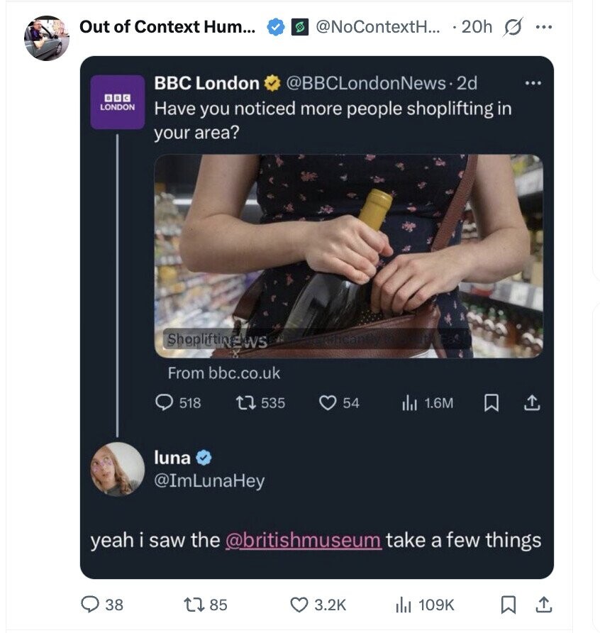 Out of Context Hum... @NoContextH... . 20h s ... BBC London @BBCLondonNews.2 2d ... DOG LONDON Have you noticed more people shoplifting in your area? ShopliftinEWS From bbc.co.uk 518 535 54 dil 1.6M luna @ImLunaHey yeah i saw the @britishmuseum take a few things 38 85 3.2K dJ 109K