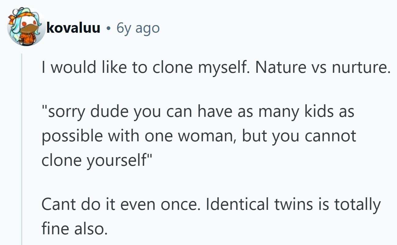 kovaluu e 6y ago I would like to clone myself. Nature VS nurture. sorry dude you can have as many kids as possible with one woman, but you cannot clone yourself Cant do it even once. Identical twins is totally fine also.