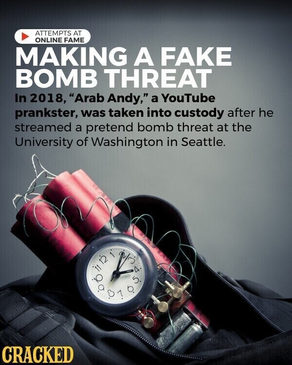 ATTEMPTS AT ONLINE FAME MAKING A FAKE BOMB THREAT In 2018, Arab Andy, a YouTube prankster, was taken into custody after he streamed a pretend bomb threat at the University of Washington in Seattle. 100% in D. 1 0 5 A CRACKED