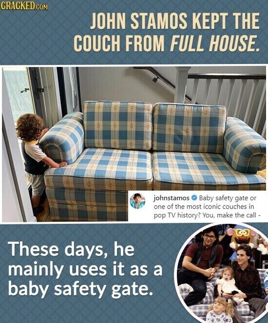 CRACKED.COM JOHN STAMOS KEPT THE COUCH FROM FULL HOUSE. johnstamos Baby safety gate or one of the most iconic couches in pop TV history? You, make the call - These days, he mainly uses it as a baby safety gate.