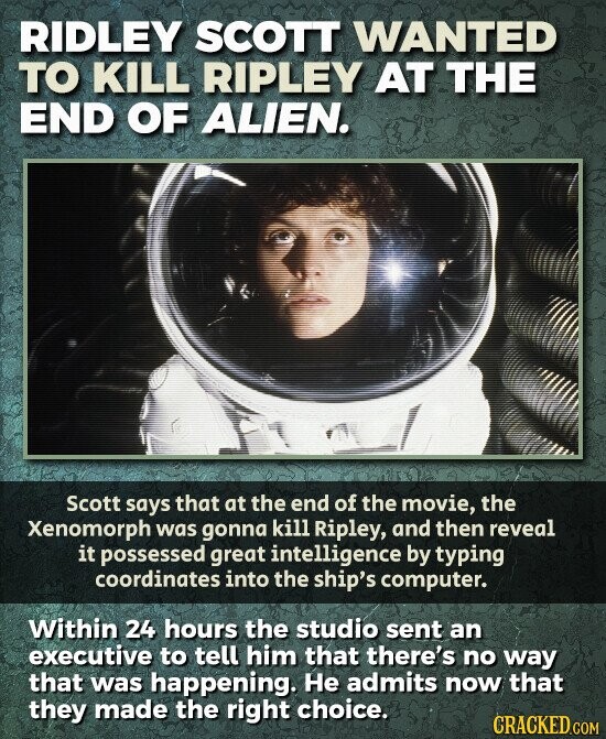 RIDLEY SCOTT WANTED TO KILL RIPLEY AT THE END OF ALIEN. Scott says that at the end of the movie, the Xenomorph was gonna kill Ripley, and then reveal it possessed great intelligence by typing coordinates into the ship's computer. Within 24 hours the studio sent an executive to tell him that there's no way that was happening. Не admits now that they made the right choice. CRACKED.COM
