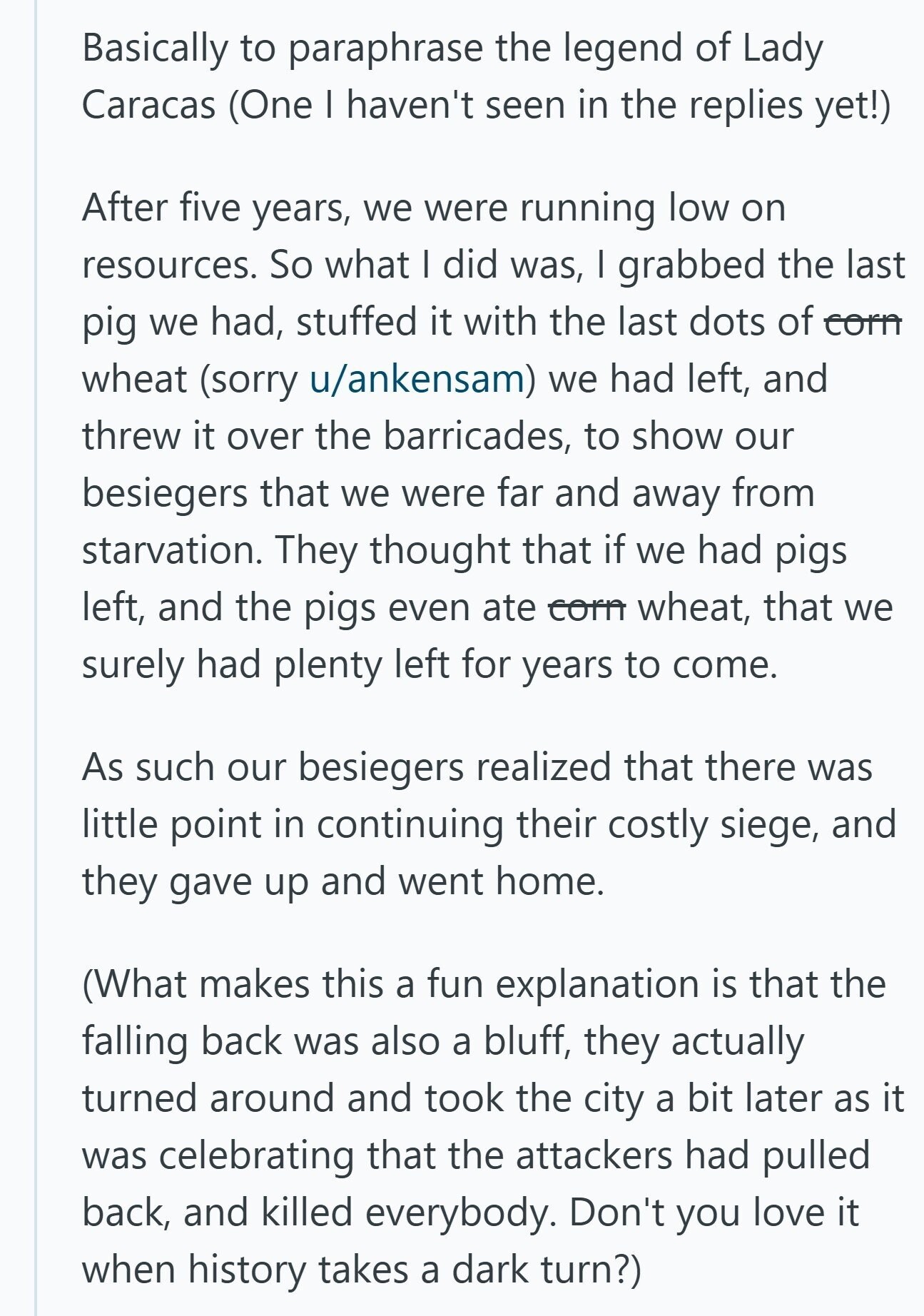Basically to paraphrase the legend of Lady Caracas (One I haven't seen in the replies yet!) After five years, we were running low on resources. So what I did was, I grabbed the last pig we had, stuffed it with the last dots of corn wheat (sorry u/ankensam) we had left, and threw it over the barricades, to show our besiegers that we were far and away from starvation. They thought that if we had pigs left, and the pigs even ate corn wheat, that we surely had plenty left for years to come. As such our besiegers realized that 