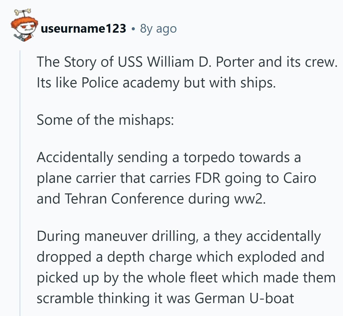 useurname123 8y ago The Story of USS William D. Porter and its crew. Its like Police academy but with ships. Some of the mishaps: Accidentally sending a torpedo towards a plane carrier that carries FDR going to Cairo and Tehran Conference during ww2. During maneuver drilling, a they accidentally dropped a depth charge which exploded and picked up by the whole fleet which made them scramble thinking it was German U-boat