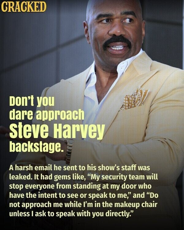 CRACKED Don't you dare approach steve Harvey backstage. A harsh email he sent to his show's staff was leaked. It had gems like, My security team will stop everyone from standing at my door who have the intent to see or speak to me, and Do not approach me while I'm in the makeup chair unless I ask to speak with you directly.