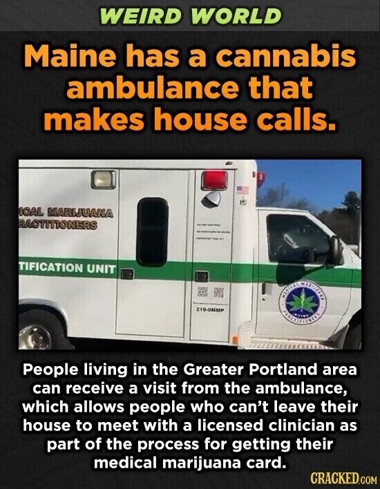 WEIRD WORLD Maine has a cannabis ambulance that makes house calls. IOAL MARIJUANA RACTITIONERS - - I - TIFICATION UNIT MEDICAL MATOFINA 210-OMMP People living in the Greater Portland area can receive a visit from the ambulance, which allows people who can't leave their house to meet with a licensed clinician as part of the process for getting their medical marijuana card. CRACKED.COM