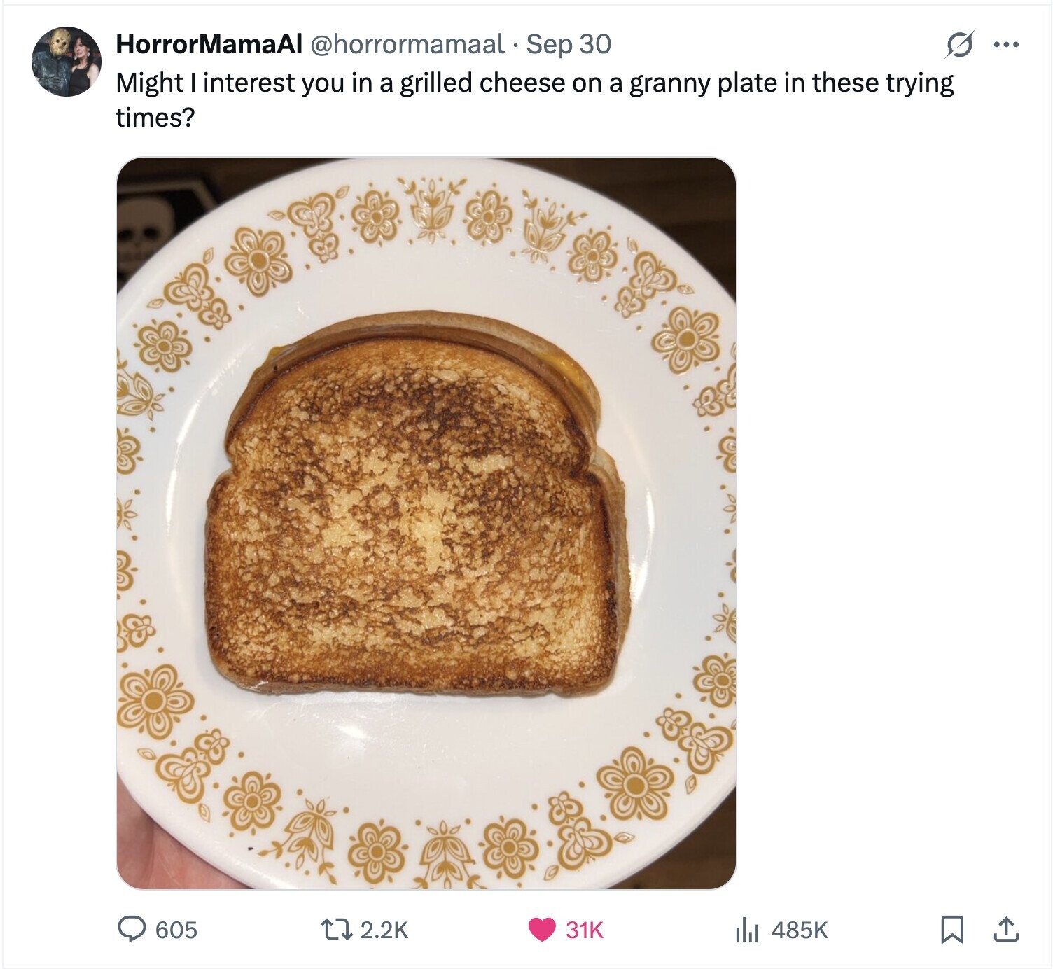 s ... HorrorMamaAl @horrormamaal - Sep 30 Might I interest you in a grilled cheese on a granny plate in these trying times? 605 2.2K 31K 485K 