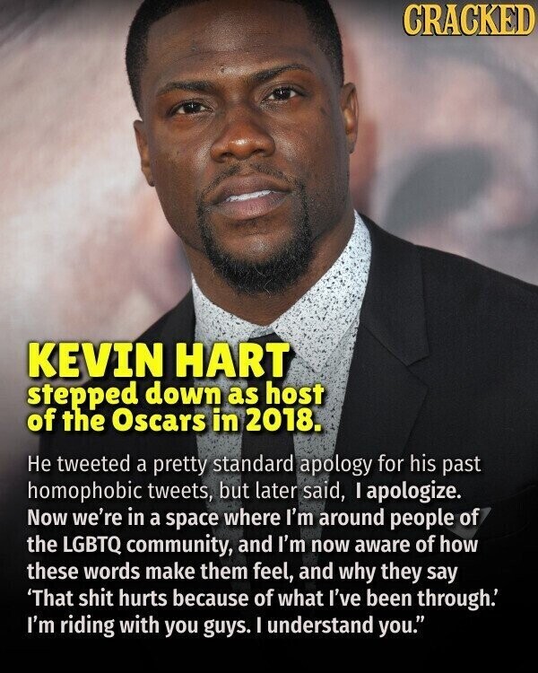 CRACKED KEVIN HART stepped down as host of the Oscars in 2018. Не tweeted a pretty standard apology for his past homophobic tweets, but later said, I apologize. Now we're in a space where I'm around people of the LGBTQ community, and I'm now aware of how these words make them feel, and why they say 'That shit hurts because of what I've been through.' I'm riding with you guys. I understand you.