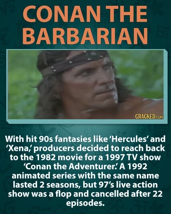 CONAN THE BE BARBARIAN CRACKED COM With hit 90s fantasies like 'Hercules' and 'Xena,' producers decided to reach back to the 1982 movie for a 1997 TV show 'Conan the Adventurer.' A 1992 animated series with the same name lasted 2 seasons, but 97's live action show was a flop and cancelled after 22 episodes.