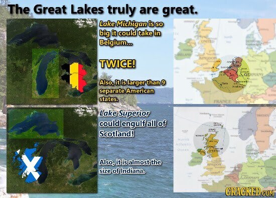The Great Lakes truly are great. Lake Michigan is so - - big it could take in Belgium... UNITED - BILLAND I KINGDOM TWICE! - - CONA GERMANY - Also, it is larger than 9 .. Paris you separate American - states. FRANCE Lake Superior THE - SWEDEN - could engulf all of - - - Scotland! - - - Mintk MIX Atlantic Ocean INTA - Also, it is almost the ISSUARE - - - size of Indiana. m - People's - - State CRACKED COM