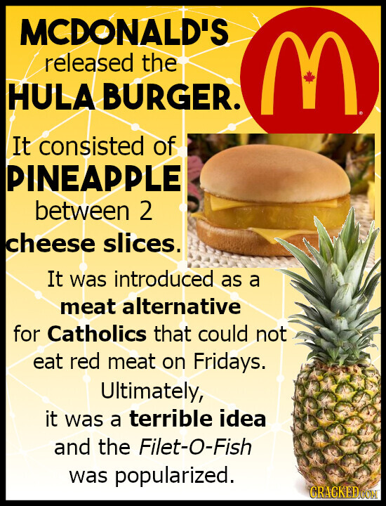 MCDONALD'S released the HULA BURGER. M It consisted of PINEAPPLE between 2 cheese slices. It was introduced as a meat alternative for Catholics that could not eat red meat on Fridays. Ultimately, it was a terrible idea and the Filet-O-Fish was popularized. CRACKED.COM